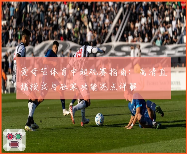 爱奇艺体育中超观赛指南：高清直播模式与独家功能亮点详解