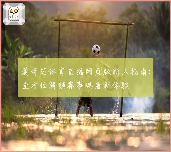 爱奇艺体育直播网页版新人指南：全方位解锁赛事观看新体验