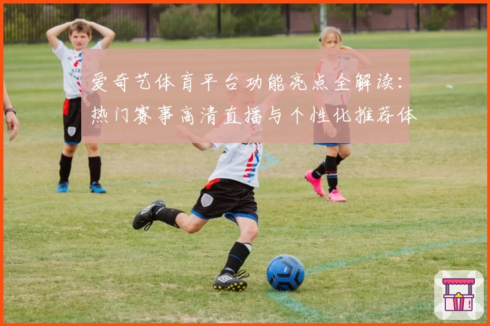 爱奇艺体育平台功能亮点全解读：热门赛事高清直播与个性化推荐体验如何升级