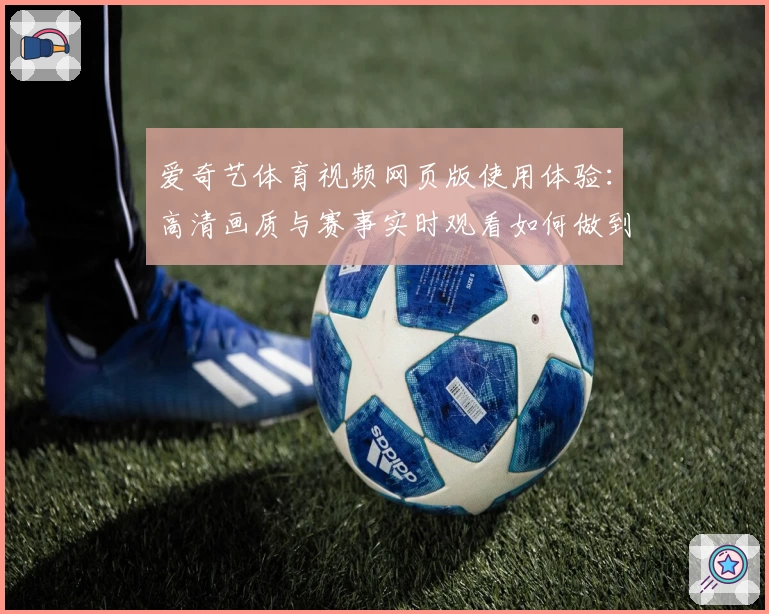 爱奇艺体育视频网页版使用体验：高清画质与赛事实时观看如何做到完美结合