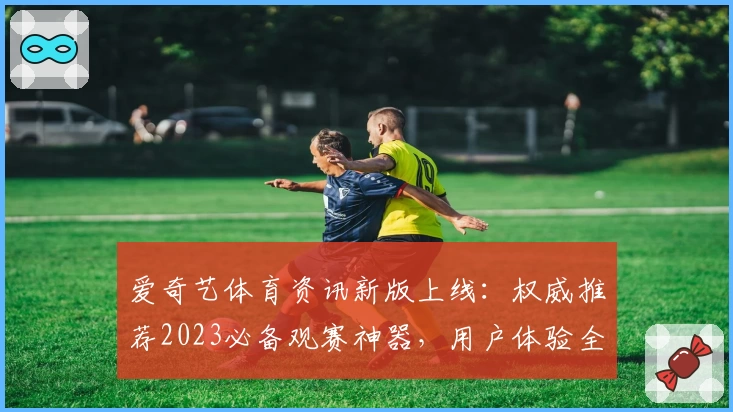 爱奇艺体育资讯新版上线:权威推荐2023必备观赛神器,用户体验全面升级