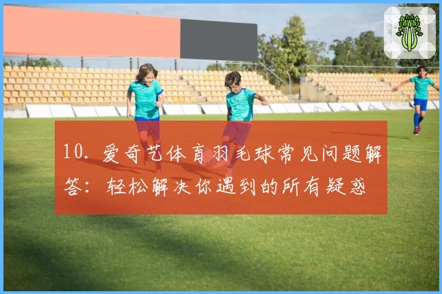 10. 爱奇艺体育羽毛球常见问题解答：轻松解决你遇到的所有疑惑