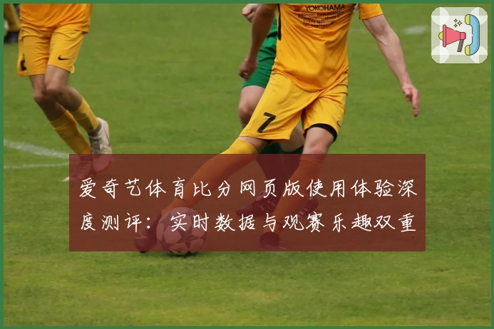 爱奇艺体育比分网页版使用体验深度测评：实时数据与观赛乐趣双重升级