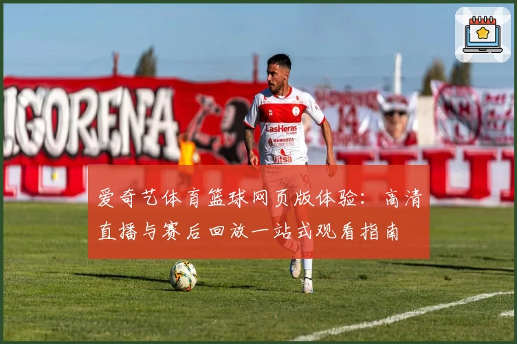 爱奇艺体育篮球网页版体验：高清直播与赛后回放一站式观看指南