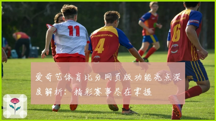 爱奇艺体育比分网页版功能亮点深度解析：精彩赛事尽在掌握