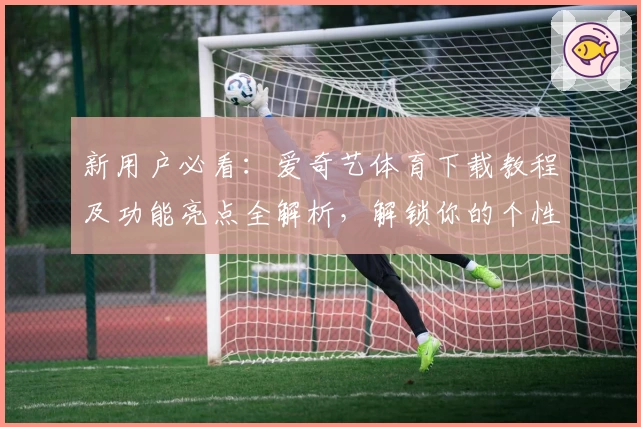 新用户必看：爱奇艺体育下载教程及功能亮点全解析，解锁你的个性观赛新体验