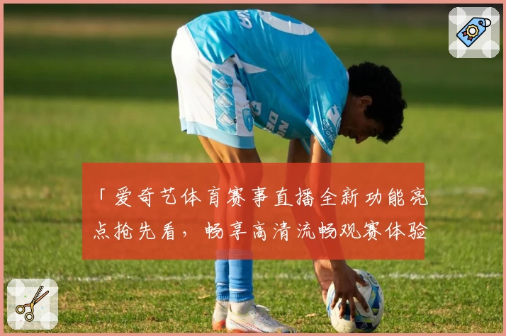 「爱奇艺体育赛事直播全新功能亮点抢先看，畅享高清流畅观赛体验」