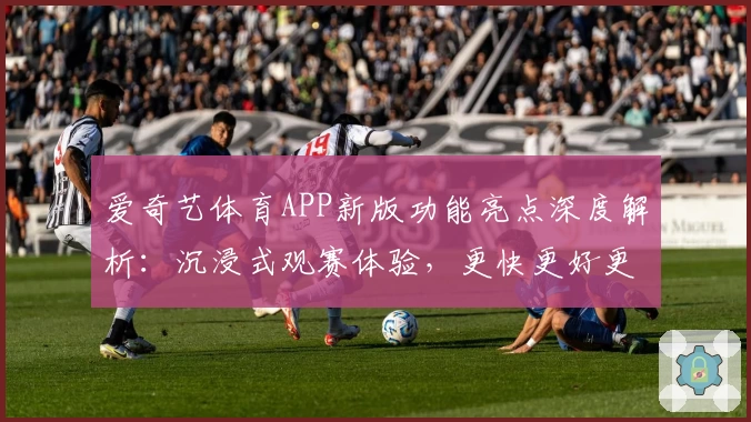 爱奇艺体育APP新版功能亮点深度解析：沉浸式观赛体验，更快更好更清晰