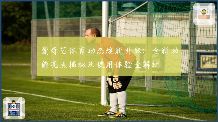 爱奇艺体育动态焕新升级：全新功能亮点揭秘及使用体验全解析