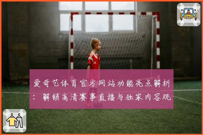 爱奇艺体育官方网站功能亮点解析：解锁高清赛事直播与独家内容观赛新体验