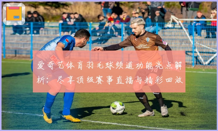 爱奇艺体育羽毛球频道功能亮点解析：尽享顶级赛事直播与精彩回放体验