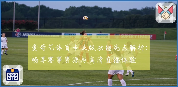 爱奇艺体育专业版功能亮点解析：畅享赛事资源与高清直播体验