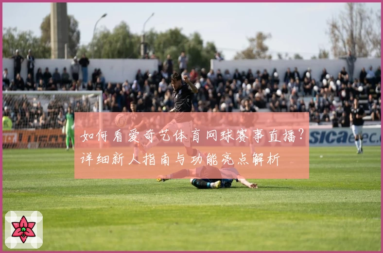 如何看爱奇艺体育网球赛事直播？详细新人指南与功能亮点解析